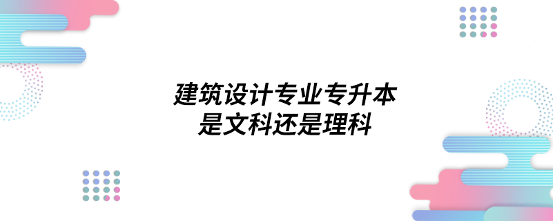 建筑設(shè)計(jì)專(zhuān)業(yè)專(zhuān)升本是文科還是理科