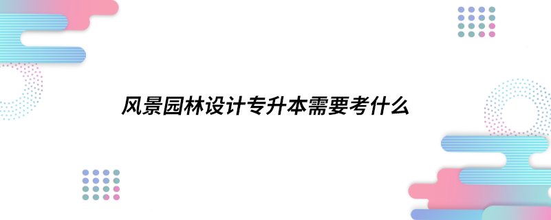 風(fēng)景園林設(shè)計(jì)專(zhuān)升本需要考什么