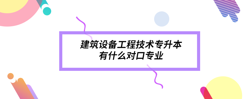 建筑設(shè)備工程技術(shù)專升本有什么對口專業(yè)