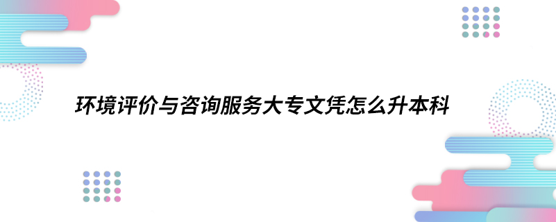 環(huán)境評價與咨詢服務(wù)大專文憑怎么升本科