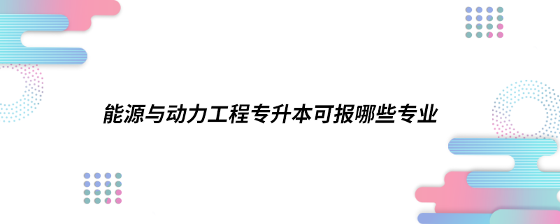 能源與動力工程專升本可報(bào)哪些專業(yè)