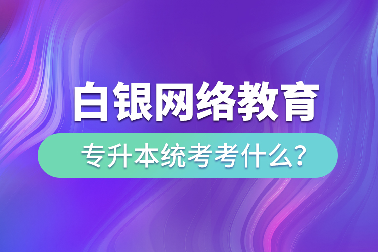 白銀網(wǎng)絡(luò)教育專升本統(tǒng)考考什么？