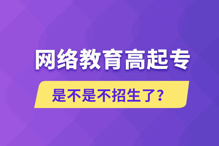 網(wǎng)絡(luò)教育高起專(zhuān)是不是不招生了？