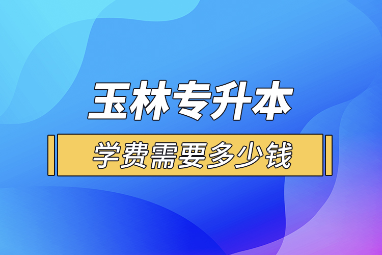 玉林專升本學(xué)費(fèi)需要多少錢？