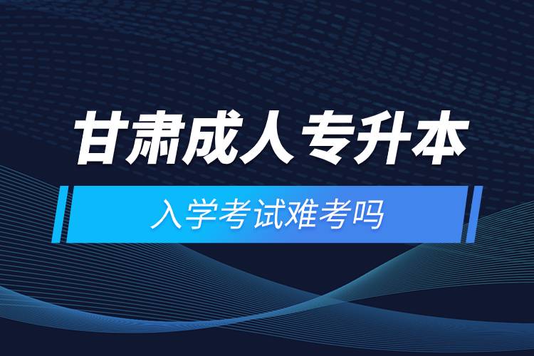 甘肅成人專(zhuān)升本入學(xué)考試難考嗎