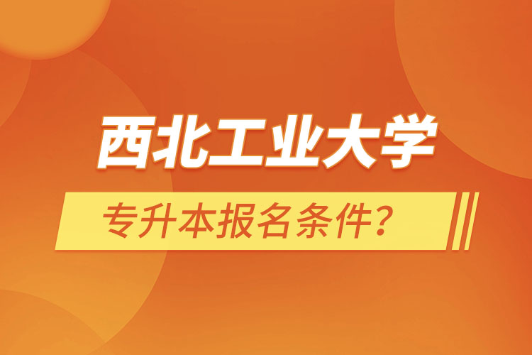 西北工業(yè)大學(xué)專升本報(bào)名條件？