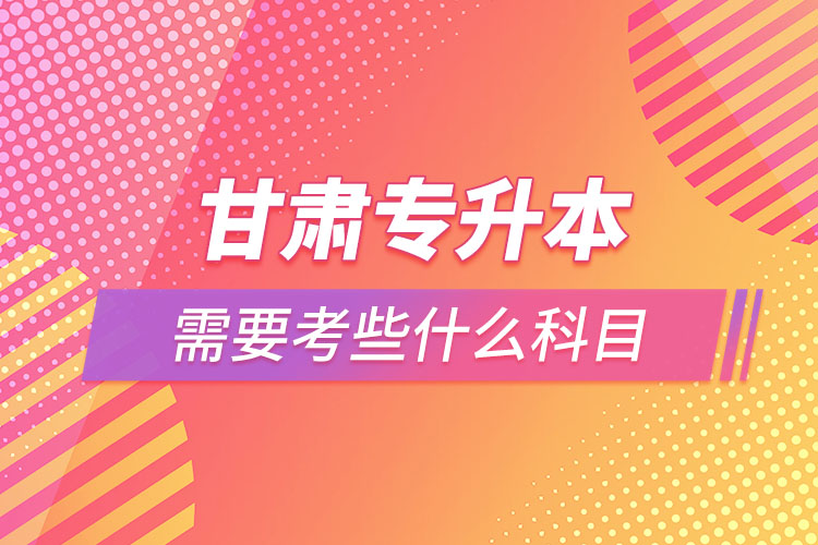 甘肅專升本需要考些什么科目？