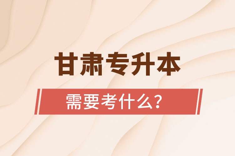 甘肅專(zhuān)升本需要考什么？