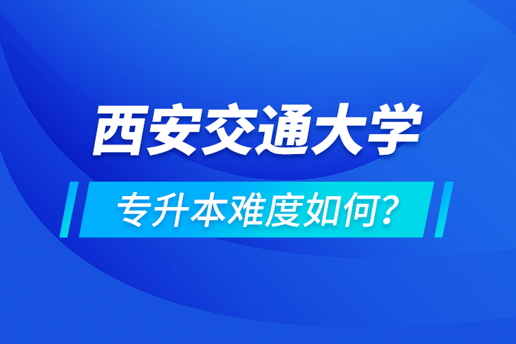 西安交通大學專升本介紹，專升本難度如何？