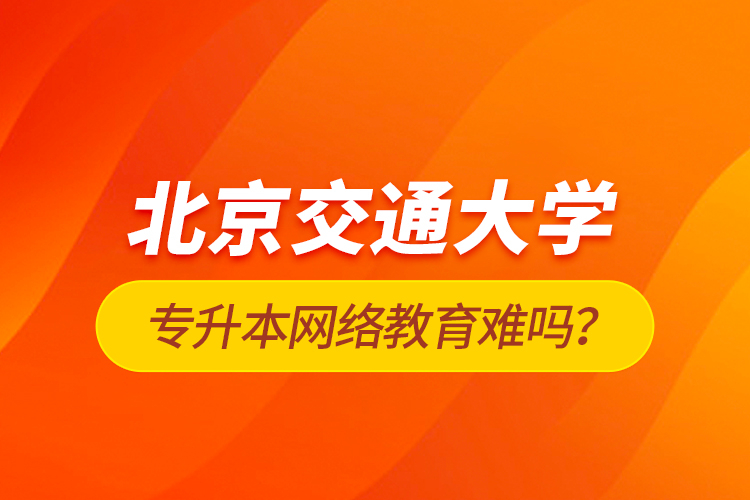 北京交通大學(xué)專升本網(wǎng)絡(luò)教育難嗎？