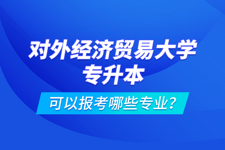 對(duì)外經(jīng)濟(jì)貿(mào)易大學(xué)專升本可以報(bào)考哪些專業(yè)？