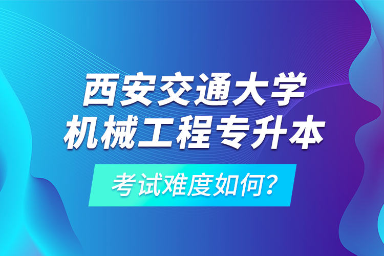西安交通大學機械工程專升本考試難度如何？