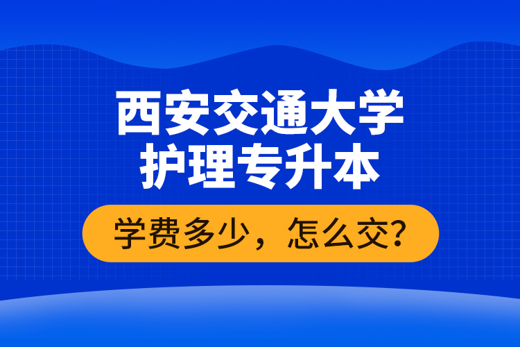 西安交通大學(xué)護(hù)理專升本學(xué)費(fèi)多少，怎么交？