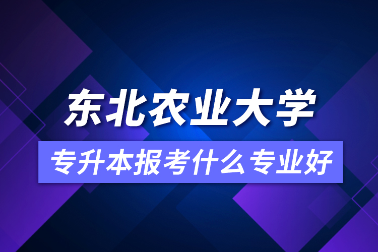 東北農(nóng)業(yè)大學專升本報考什么專業(yè)好？