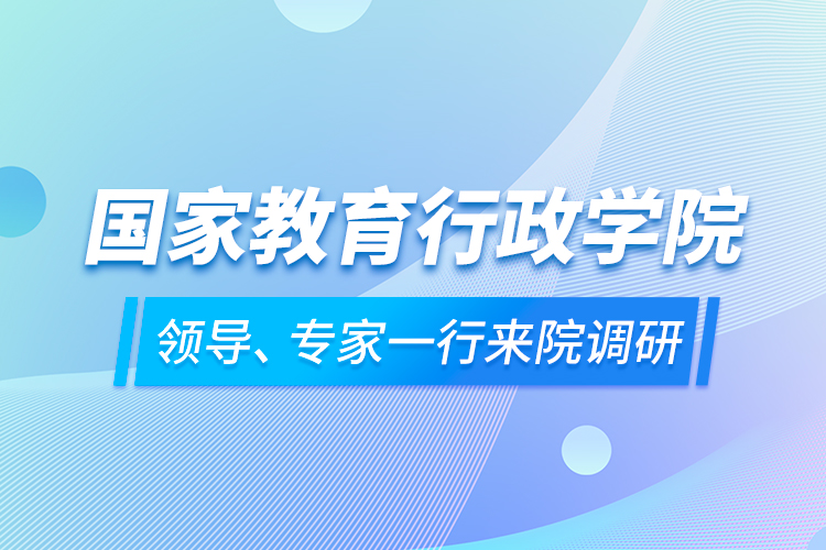 國家教育行政學(xué)院領(lǐng)導(dǎo)、專家一行來院調(diào)研
