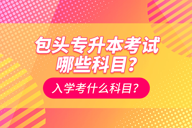 包頭專升本考試哪些科目？入學都考什么科？