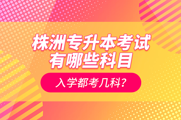 株洲專升本考試有哪些科目？入學(xué)都考幾科？