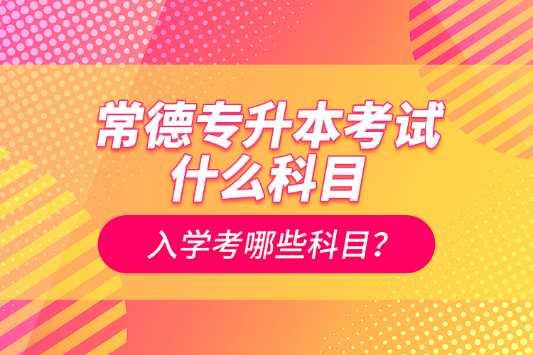 常德專升本考試什么科目？入學(xué)考哪些科目？