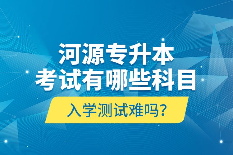 河源專升本考試有哪些科目？入學(xué)測(cè)試難嗎？