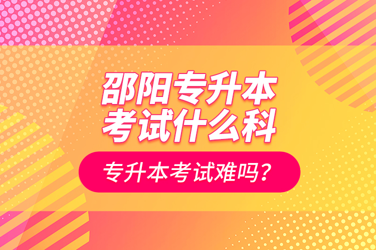 邵陽(yáng)專升本考試什么科？專升本考試難嗎？