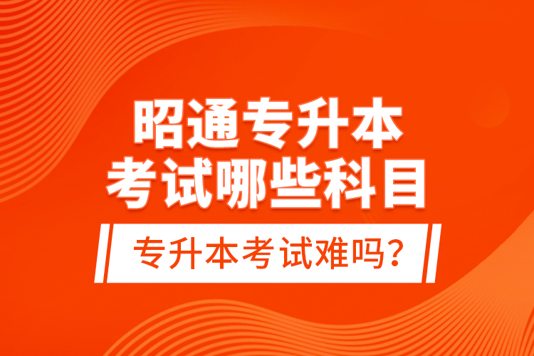 昭通專升本考試哪些科目？專升本考試難嗎？
