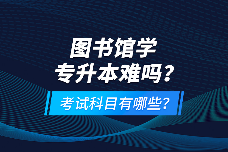 圖書館學(xué)專升本難嗎？考試科目有哪些？