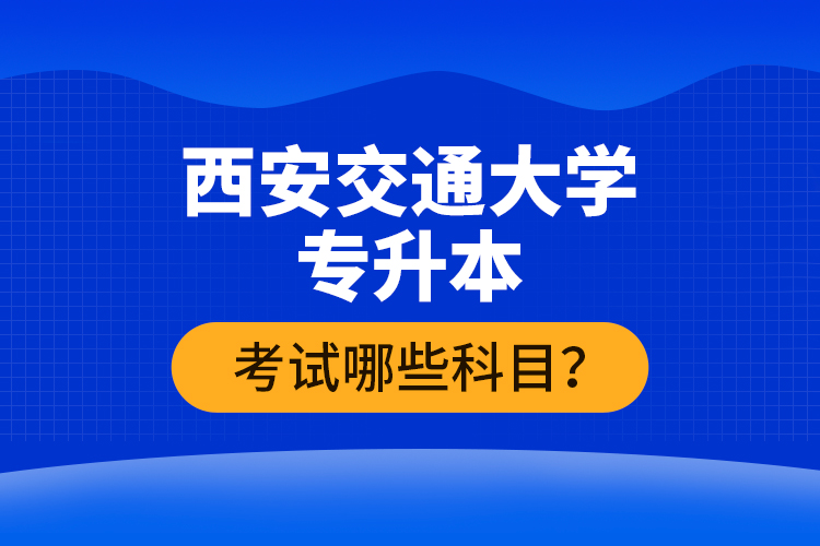 西安交通大學(xué)專升本考試哪些科目？