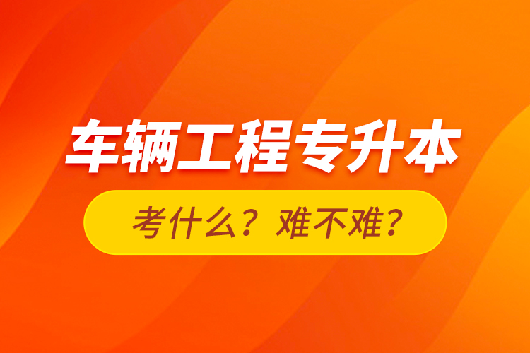 車輛工程專升本考什么？難不難？