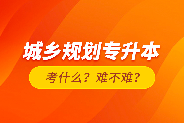 城鄉(xiāng)規(guī)劃專升本考什么？難不難？