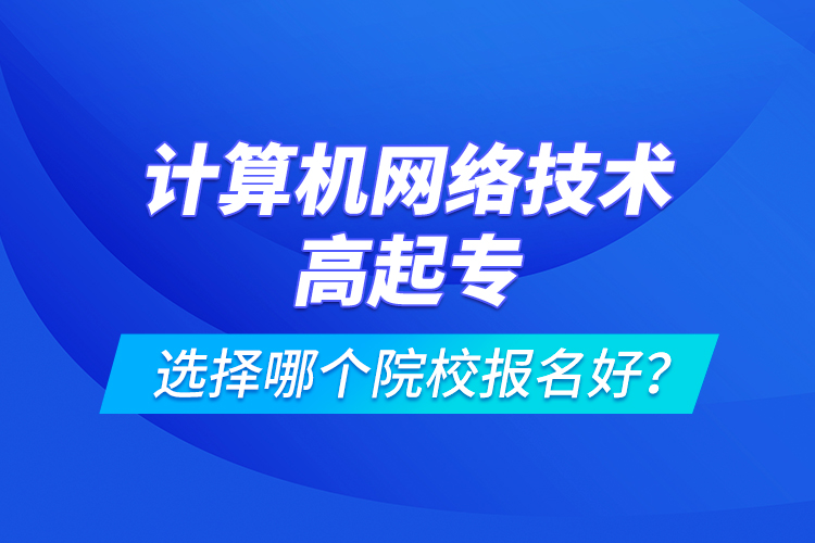 計算機網絡技術高起專選擇哪個院校報名好？