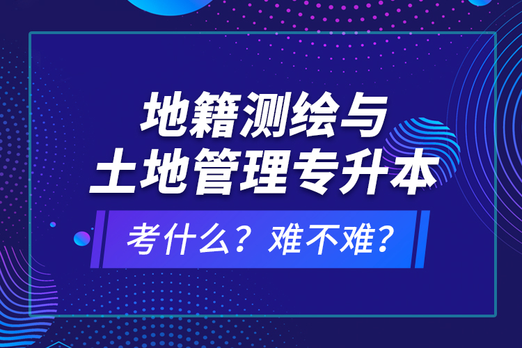 地籍測繪與土地管理專升本考什么？難不難？