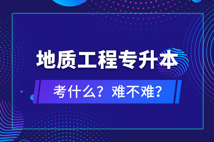 地質(zhì)工程專(zhuān)升本考什么？難不難？