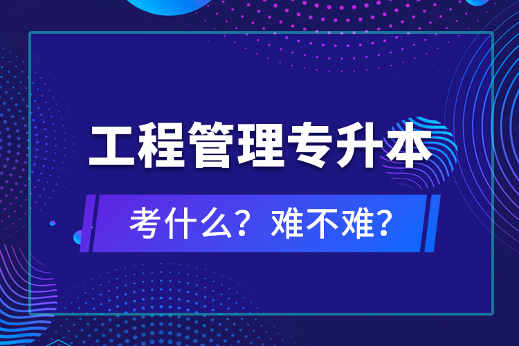 ?工程管理專升本考什么？難不難？