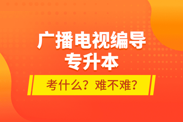 廣播電視編導專升本考什么？難不難？