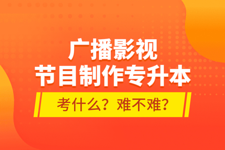廣播影視節(jié)目制作專升本考什么？難不難？