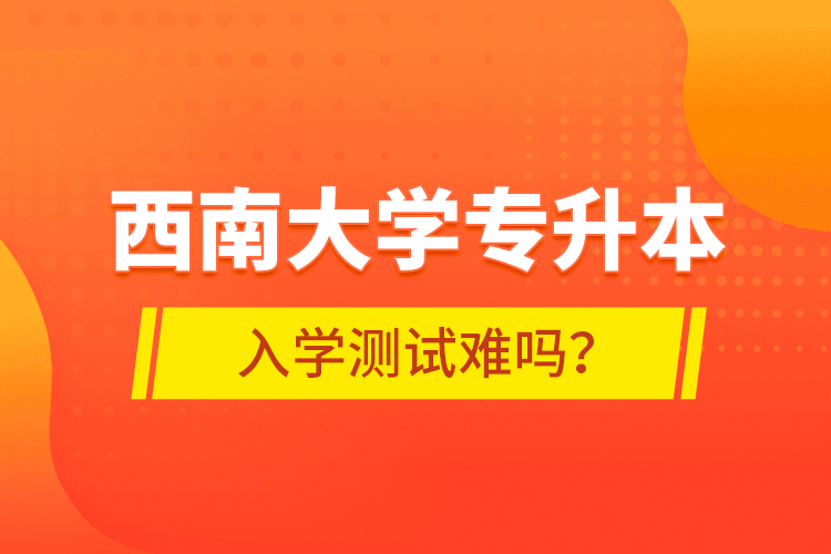 西南大學(xué)專升本入學(xué)測試難嗎？