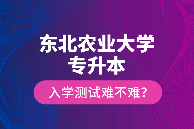 東北農(nóng)業(yè)大學專升本入學測試難不難？