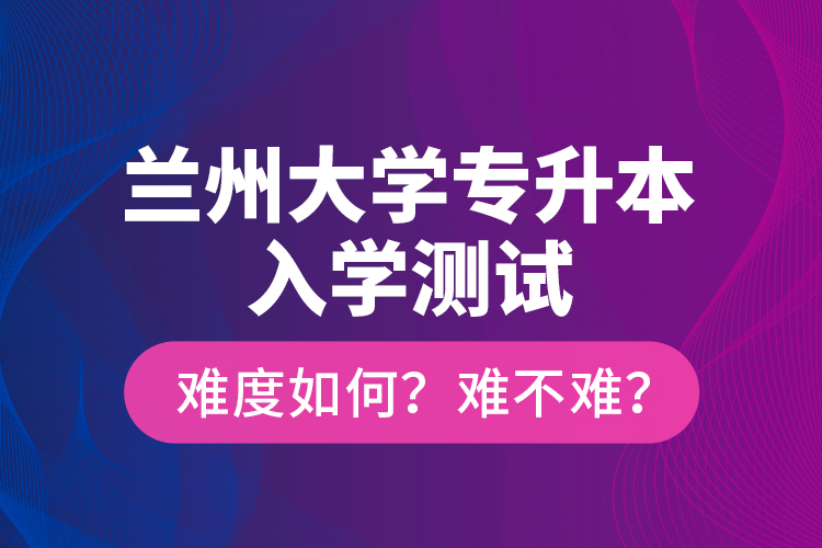 蘭州大學(xué)專(zhuān)升本入學(xué)測(cè)試難度如何？難不難？