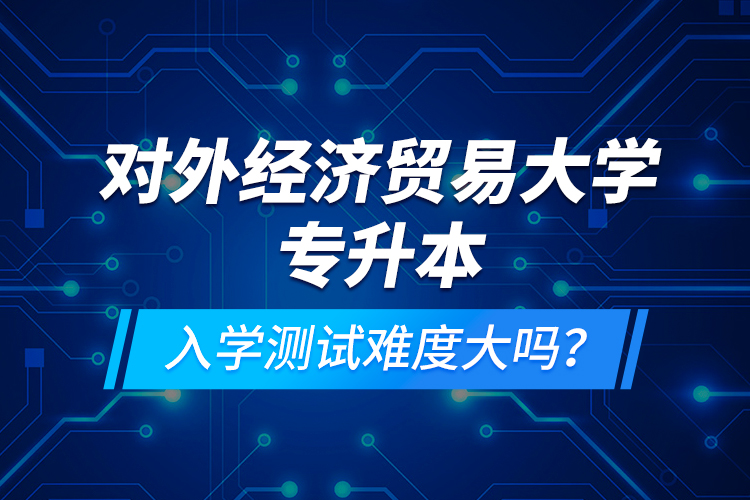 對外經(jīng)濟(jì)貿(mào)易大學(xué)專升本入學(xué)測試難度大嗎？