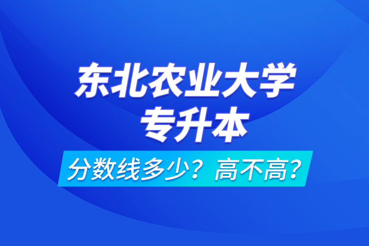 東北農(nóng)業(yè)大學(xué)專升本分?jǐn)?shù)線多少？高不高？