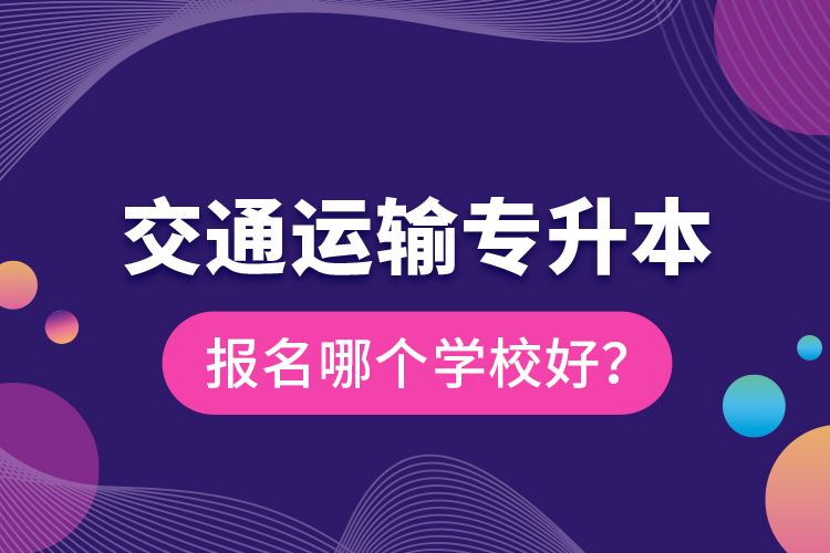 交通運(yùn)輸專升本報(bào)名哪個(gè)學(xué)校好？