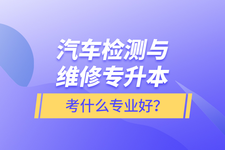 汽車(chē)檢測(cè)與維修專升本考什么專業(yè)好？