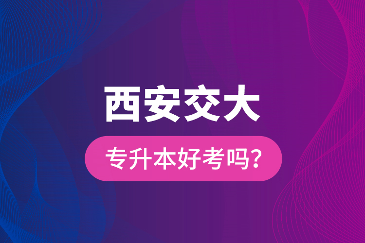 西安交大專升本好考嗎？