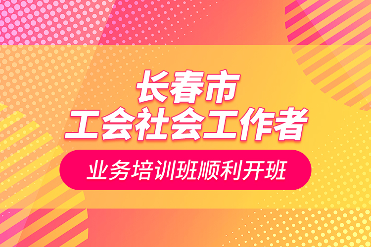 長春市工會社會工作者業(yè)務培訓班順利開班