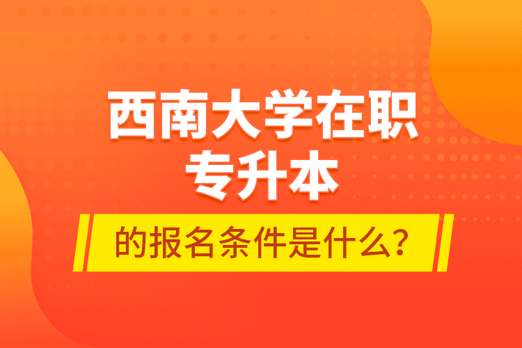 西南大學在職專升本的報名條件是什么？