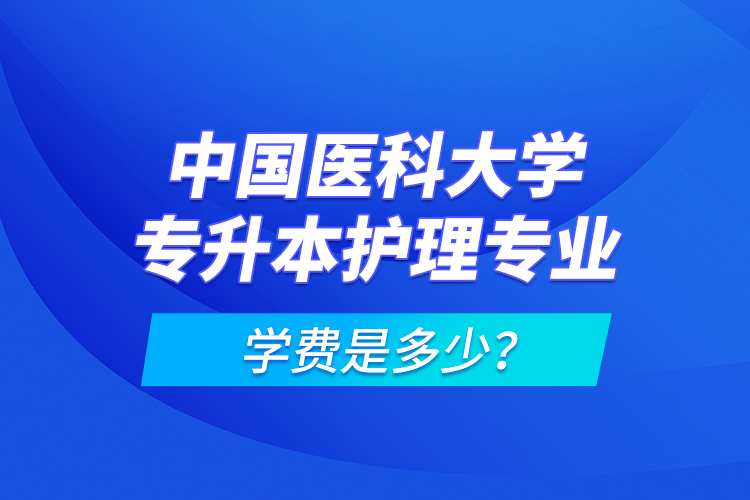 中國醫(yī)科大學(xué)專升本護理專業(yè)學(xué)費是多少？