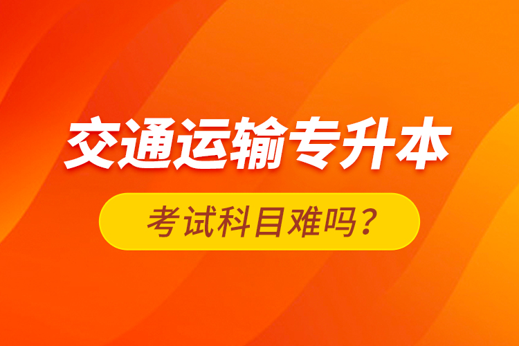 交通運(yùn)輸專升本考試科目難嗎？