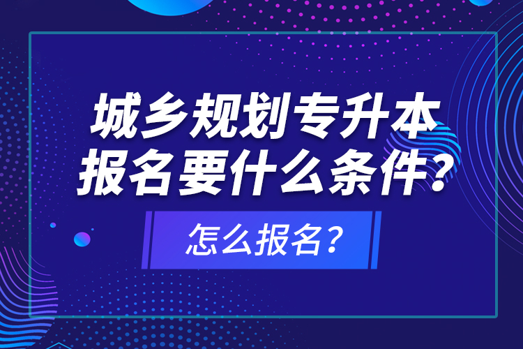 城鄉(xiāng)規(guī)劃專升本報名要什么條件？怎么報名？