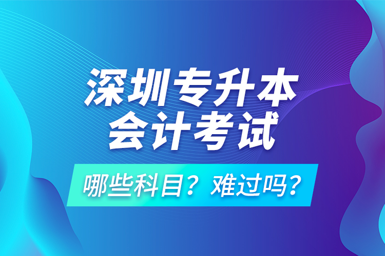 深圳專(zhuān)升本會(huì)計(jì)考試哪些科目？難過(guò)嗎？