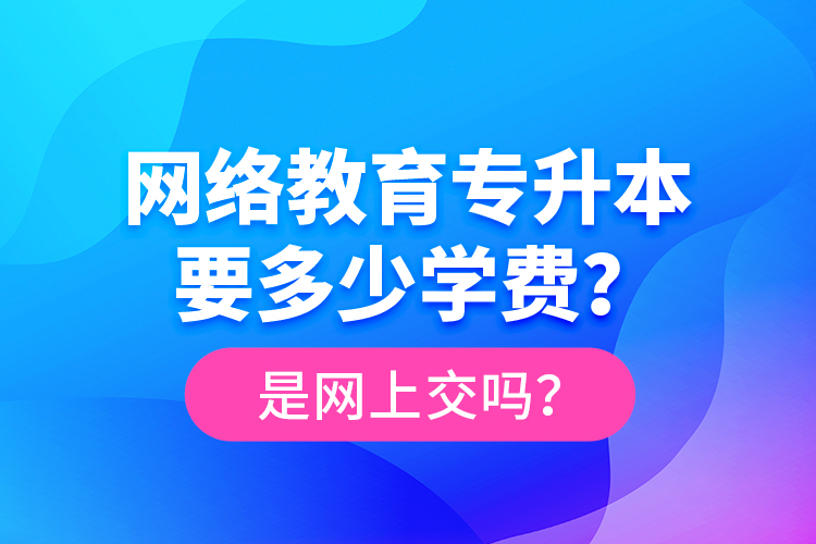 網絡教育專升本要多少學費？是網上交嗎？